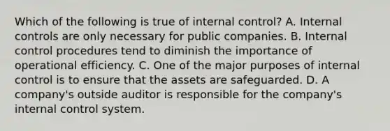 Which of the following is true of internal​ control? A. Internal controls are only necessary for public companies. B. Internal control procedures tend to diminish the importance of operational efficiency. C. One of the major purposes of internal control is to ensure that the assets are safeguarded. D. A​ company's outside auditor is responsible for the​ company's internal control system.