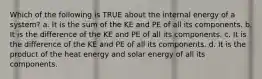 Which of the following is TRUE about the internal energy of a system? a. It is the sum of the KE and PE of all its components. b. It is the difference of the KE and PE of all its components. c. It is the difference of the KE and PE of all its components. d. It is the product of the heat energy and solar energy of all its components.