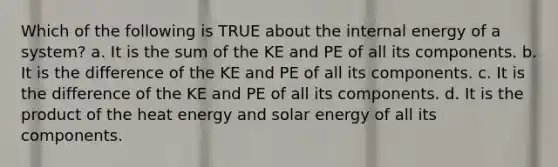 Which of the following is TRUE about the internal energy of a system? a. It is the sum of the KE and PE of all its components. b. It is the difference of the KE and PE of all its components. c. It is the difference of the KE and PE of all its components. d. It is the product of the heat energy and solar energy of all its components.