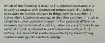 Which of the following is true? A) The internal resistance of a battery decreases with decreasing temperature. B) A battery does work on electric charges to bring them to a position of higher electric potential energy so that they can flow through a circuit to a lower potential energy. C) The potential difference between the terminals of a battery, when no current flows to an external circuit, is referred to as the terminal voltage. D) A battery is a device that produces electricity by transforming chemical energy into electrical energy.