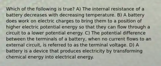 Which of the following is true? A) The internal resistance of a battery decreases with decreasing temperature. B) A battery does work on electric charges to bring them to a position of higher electric potential energy so that they can flow through a circuit to a lower potential energy. C) The potential difference between the terminals of a battery, when no current flows to an external circuit, is referred to as the terminal voltage. D) A battery is a device that produces electricity by transforming chemical energy into electrical energy.