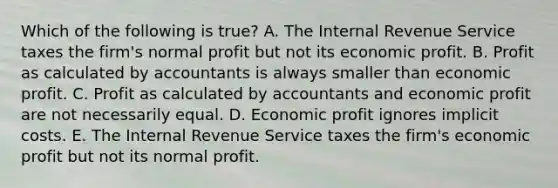 Which of the following is​ true? A. The Internal Revenue Service taxes the​ firm's normal profit but not its economic profit. B. Profit as calculated by accountants is always smaller than economic profit. C. Profit as calculated by accountants and economic profit are not necessarily equal. D. Economic profit ignores implicit costs. E. The Internal Revenue Service taxes the​ firm's economic profit but not its normal profit.