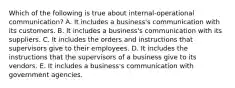 Which of the following is true about internal-operational communication? A. It includes a business's communication with its customers. B. It includes a business's communication with its suppliers. C. It includes the orders and instructions that supervisors give to their employees. D. It includes the instructions that the supervisors of a business give to its vendors. E. It includes a business's communication with government agencies.