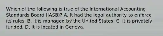 Which of the following is true of the International Accounting Standards Board (IASB)? A. It had the legal authority to enforce its rules. B. It is managed by the United States. C. It is privately funded. D. It is located in Geneva.