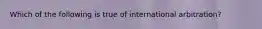 Which of the following is true of international arbitration?