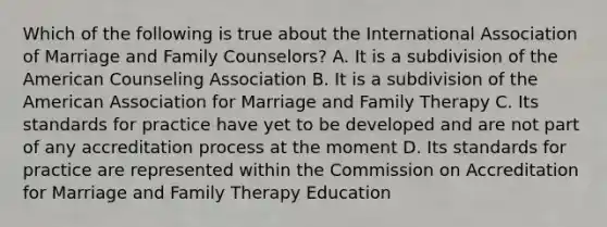 Which of the following is true about the International Association of Marriage and Family Counselors? A. It is a subdivision of the American Counseling Association B. It is a subdivision of the American Association for Marriage and Family Therapy C. Its standards for practice have yet to be developed and are not part of any accreditation process at the moment D. Its standards for practice are represented within the Commission on Accreditation for Marriage and Family Therapy Education