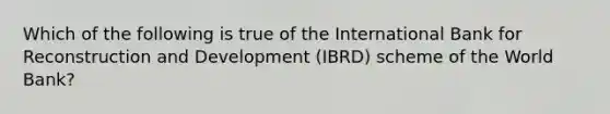 Which of the following is true of the International Bank for Reconstruction and Development (IBRD) scheme of the World Bank?