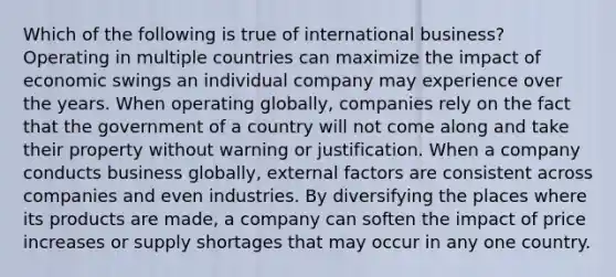 Which of the following is true of international business? Operating in multiple countries can maximize the impact of economic swings an individual company may experience over the years. When operating globally, companies rely on the fact that the government of a country will not come along and take their property without warning or justification. When a company conducts business globally, external factors are consistent across companies and even industries. By diversifying the places where its products are made, a company can soften the impact of price increases or supply shortages that may occur in any one country.