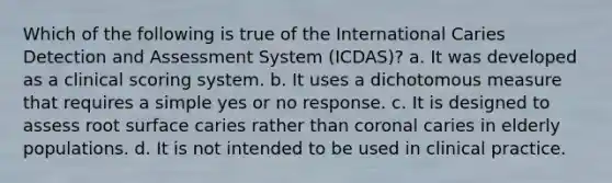 Which of the following is true of the International Caries Detection and Assessment System (ICDAS)? a. It was developed as a clinical scoring system. b. It uses a dichotomous measure that requires a simple yes or no response. c. It is designed to assess root surface caries rather than coronal caries in elderly populations. d. It is not intended to be used in clinical practice.