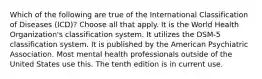 Which of the following are true of the International Classification of Diseases (ICD)? Choose all that apply. It is the World Health Organization's classification system. It utilizes the DSM-5 classification system. It is published by the American Psychiatric Association. Most mental health professionals outside of the United States use this. The tenth edition is in current use.