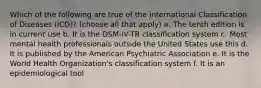 Which of the following are true of the international Classification of Diseases (ICD)? (choose all that apply) a. The tenth edition is in current use b. It is the DSM-IV-TR classification system c. Most mental health professionals outside the United States use this d. It is published by the American Psychiatric Association e. It is the World Health Organization's classification system f. It is an epidemiological tool