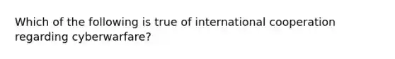 Which of the following is true of international cooperation regarding cyberwarfare?