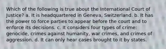 Which of the following is true about the International Court of Justice? a. It is headquartered in Geneva, Switzerland. b. It has the power to force parties to appear before the court and to enforce its decisions. c. It considers four types of crime: genocide, crimes against humanity, war crimes, and crimes of aggression. d. It can only hear cases brought to it by states.