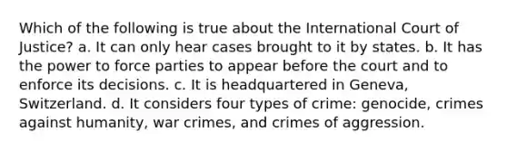 Which of the following is true about the International Court of Justice? a. It can only hear cases brought to it by states. b. It has the power to force parties to appear before the court and to enforce its decisions. c. It is headquartered in Geneva, Switzerland. d. It considers four types of crime: genocide, crimes against humanity, war crimes, and crimes of aggression.