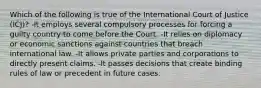 Which of the following is true of the International Court of Justice (ICJ)? -It employs several compulsory processes for forcing a guilty country to come before the Court. -It relies on diplomacy or economic sanctions against countries that breach international law. -It allows private parties and corporations to directly present claims. -It passes decisions that create binding rules of law or precedent in future cases.