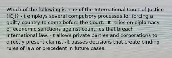 Which of the following is true of the International Court of Justice (ICJ)? -It employs several compulsory processes for forcing a guilty country to come before the Court. -It relies on diplomacy or economic sanctions against countries that breach international law. -It allows private parties and corporations to directly present claims. -It passes decisions that create binding rules of law or precedent in future cases.