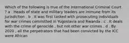 Which of the following is true of the International Criminal Court ? a . Heads of state and military leaders are immune from its jurisdiction . b . It was first tasked with prosecuting individuals for war crimes committed in Yugoslavia and Rwanda . c . It deals with the crime of genocide , but not other war crimes . d . By 2020 , all the perpetrators that had been convicted by the ICC were African