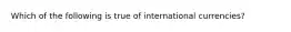 Which of the following is true of international currencies?