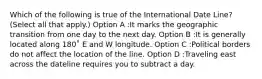 Which of the following is true of the International Date Line? (Select all that apply.) Option A :It marks the geographic transition from one day to the next day. Option B :It is generally located along 180˚ E and W longitude. Option C :Political borders do not affect the location of the line. Option D :Traveling east across the dateline requires you to subtract a day.