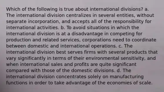 Which of the following is true about international divisions? a. The international division centralizes in several entities, without separate incorporation, and accepts all of the responsibility for international activities. b. To avoid situations in which the international division is at a disadvantage in competing for production and related services, corporations need to coordinate between domestic and international operations. c. The international division best serves firms with several products that vary significantly in terms of their environmental sensitivity, and when international sales and profits are quite significant compared with those of the domestic divisions. d. The international division concentrates solely on manufacturing functions in order to take advantage of the economies of scale.