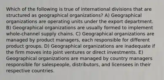 Which of the following is true of international divisions that are structured as geographical organizations? A) Geographical organizations are operating units under the export department. B) Geographical organizations are usually formed to implement whole-channel supply chains. C) Geographical organizations are managed by product managers, each responsible for different product groups. D) Geographical organizations are inadequate if the firm moves into joint ventures or direct investments. E) Geographical organizations are managed by country managers responsible for salespeople, distributors, and licensees in their respective countries.