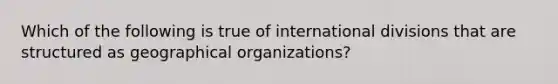 Which of the following is true of international divisions that are structured as geographical organizations?