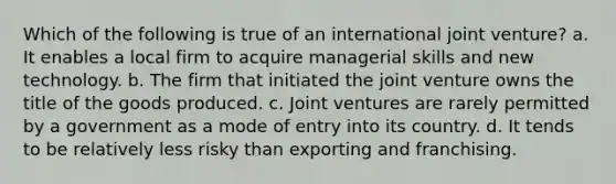 Which of the following is true of an international joint venture? a. It enables a local firm to acquire managerial skills and new technology. b. The firm that initiated the joint venture owns the title of the goods produced. c. Joint ventures are rarely permitted by a government as a mode of entry into its country. d. It tends to be relatively less risky than exporting and franchising.