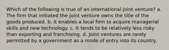 Which of the following is true of an international joint venture? a. The firm that initiated the joint venture owns the title of the goods produced. b. It enables a local firm to acquire managerial skills and new technology. c. It tends to be relatively less risky than exporting and franchising. d. Joint ventures are rarely permitted by a government as a mode of entry into its country.