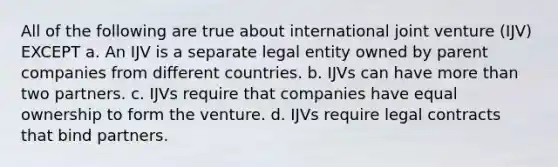 All of the following are true about international joint venture (IJV) EXCEPT a. An IJV is a separate legal entity owned by parent companies from different countries. b. IJVs can have more than two partners. c. IJVs require that companies have equal ownership to form the venture. d. IJVs require legal contracts that bind partners.