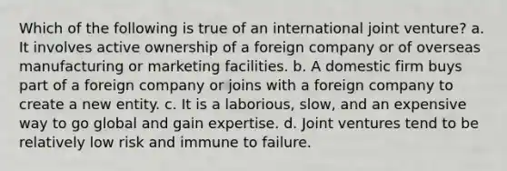 Which of the following is true of an international joint venture? a. It involves active ownership of a foreign company or of overseas manufacturing or marketing facilities. b. A domestic firm buys part of a foreign company or joins with a foreign company to create a new entity. c. It is a laborious, slow, and an expensive way to go global and gain expertise. d. Joint ventures tend to be relatively low risk and immune to failure.