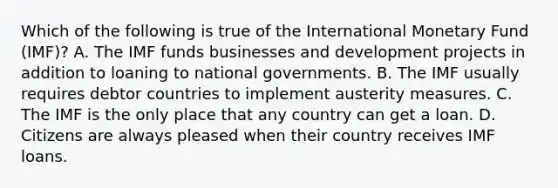 Which of the following is true of the International Monetary Fund (IMF)? A. The IMF funds businesses and development projects in addition to loaning to national governments. B. The IMF usually requires debtor countries to implement austerity measures. C. The IMF is the only place that any country can get a loan. D. Citizens are always pleased when their country receives IMF loans.