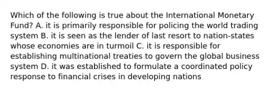 Which of the following is true about the International Monetary Fund? A. it is primarily responsible for policing the world trading system B. it is seen as the lender of last resort to nation-states whose economies are in turmoil C. it is responsible for establishing multinational treaties to govern the global business system D. it was established to formulate a coordinated policy response to financial crises in developing nations