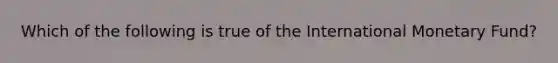 Which of the following is true of the International Monetary Fund?