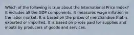 Which of the following is true about the International Price Index? It includes all the GDP components. It measures wage inflation in the labor market. It is based on the prices of merchandise that is exported or imported. It is based on prices paid for supplies and inputs by producers of goods and services.