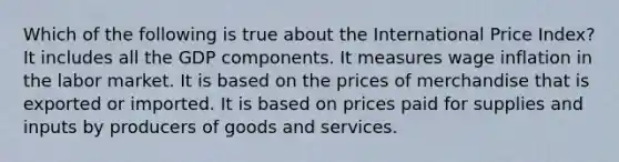 Which of the following is true about the International Price Index? It includes all the GDP components. It measures wage inflation in the labor market. It is based on the prices of merchandise that is exported or imported. It is based on prices paid for supplies and inputs by producers of goods and services.