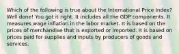 Which of the following is true about the International Price Index? Well done! You got it right. It includes all the GDP components. It measures wage inflation in the labor market. It is based on the prices of merchandise that is exported or imported. It is based on prices paid for supplies and inputs by producers of goods and services.