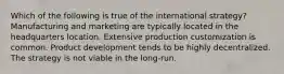 Which of the following is true of the international strategy? Manufacturing and marketing are typically located in the headquarters location. Extensive production customization is common. Product development tends to be highly decentralized. The strategy is not viable in the long-run.