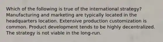 Which of the following is true of the international strategy? Manufacturing and marketing are typically located in the headquarters location. Extensive production customization is common. Product development tends to be highly decentralized. The strategy is not viable in the long-run.