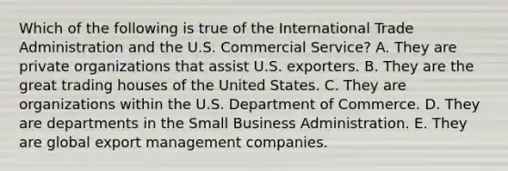 Which of the following is true of the International Trade Administration and the U.S. Commercial Service? A. They are private organizations that assist U.S. exporters. B. They are the great trading houses of the United States. C. They are organizations within the U.S. Department of Commerce. D. They are departments in the Small Business Administration. E. They are global export management companies.