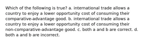 Which of the following is true? a. international trade allows a country to enjoy a lower opportunity cost of consuming their comparative-advantage good. b. international trade allows a country to enjoy a lower opportunity cost of consuming their non-comparative-advantage good. c. both a and b are correct. d. both a and b are incorrect.