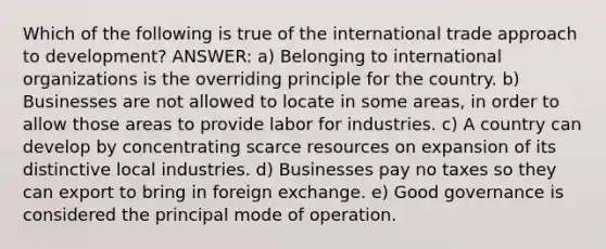 Which of the following is true of the international trade approach to development? ANSWER: a) Belonging to international organizations is the overriding principle for the country. b) Businesses are not allowed to locate in some areas, in order to allow those areas to provide labor for industries. c) A country can develop by concentrating scarce resources on expansion of its distinctive local industries. d) Businesses pay no taxes so they can export to bring in foreign exchange. e) Good governance is considered the principal mode of operation.