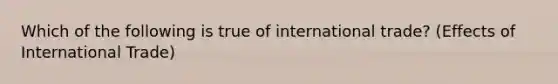 Which of the following is true of international trade? (Effects of International Trade)