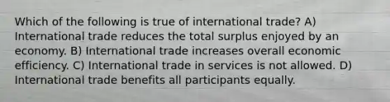 Which of the following is true of international trade? A) International trade reduces the total surplus enjoyed by an economy. B) International trade increases overall economic efficiency. C) International trade in services is not allowed. D) International trade benefits all participants equally.