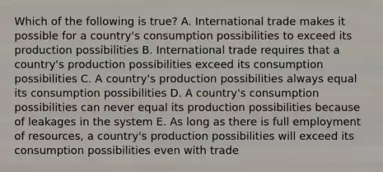 Which of the following is true? A. International trade makes it possible for a country's consumption possibilities to exceed its production possibilities B. International trade requires that a country's production possibilities exceed its consumption possibilities C. A country's production possibilities always equal its consumption possibilities D. A country's consumption possibilities can never equal its production possibilities because of leakages in the system E. As long as there is full employment of resources, a country's production possibilities will exceed its consumption possibilities even with trade