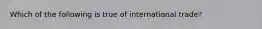 ​Which of the following is true of international trade?