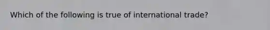 ​Which of the following is true of international trade?