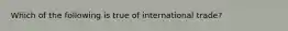 Which of the following is true of international trade?​