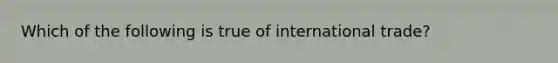 Which of the following is true of international trade?​