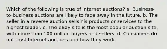 Which of the following is true of Internet auctions? a. Business-to-business auctions are likely to fade away in the future. b. The seller in a reverse auction sells his products or services to the highest bidder. c. The eBay site is the most popular auction site, with more than 100 million buyers and sellers. d. Consumers do not trust Internet auctions and how they work.