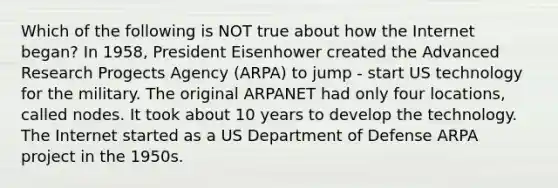 Which of the following is NOT true about how the Internet began? In 1958, President Eisenhower created the Advanced Research Progects Agency (ARPA) to jump - start US technology for the military. The original ARPANET had only four locations, called nodes. It took about 10 years to develop the technology. The Internet started as a US Department of Defense ARPA project in the 1950s.